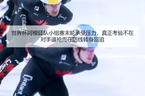世界杯阿根廷队小组赛末轮承受压力，真正考验不在对手逼抢而在防线转身回追